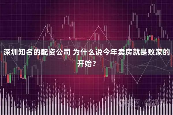 深圳知名的配资公司 为什么说今年卖房就是败家的开始？